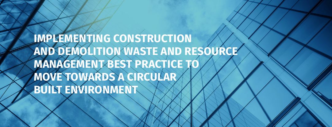 Implementing Construction and Demolition Waste and Resource Management Best Practice to move towards a Circular Built Environment